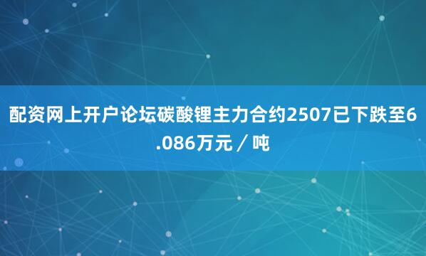 配资网上开户论坛碳酸锂主力合约2507已下跌至6.086万元／吨
