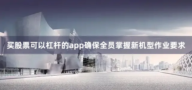 买股票可以杠杆的app确保全员掌握新机型作业要求