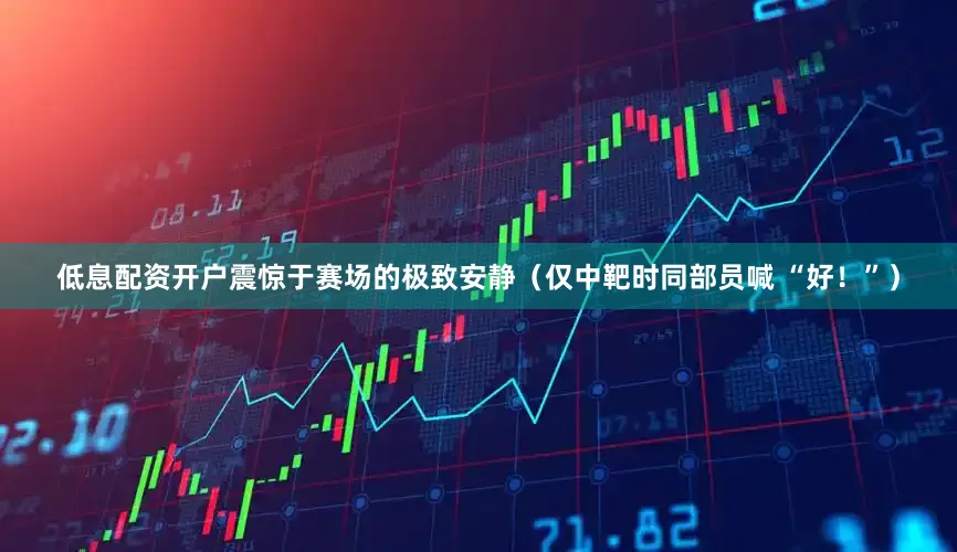 低息配资开户震惊于赛场的极致安静(仅中靶时同部员喊 “好!”)