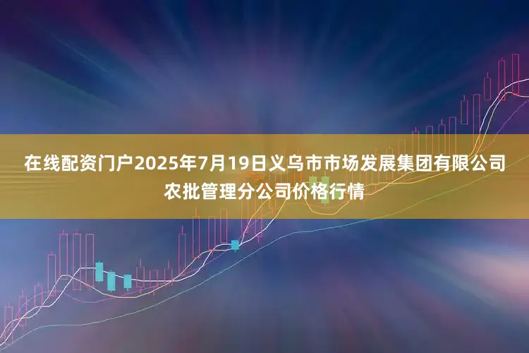 在线配资门户2025年7月19日义乌市市场发展集团有限公司农批管理分公司价格行情