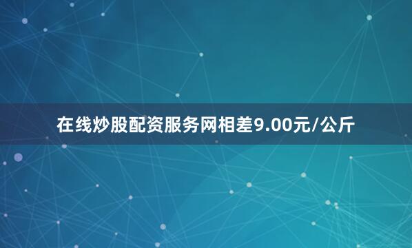 在线炒股配资服务网相差9.00元/公斤