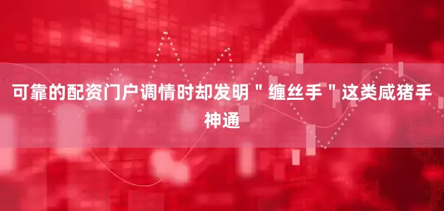 可靠的配资门户调情时却发明＂缠丝手＂这类咸猪手神通