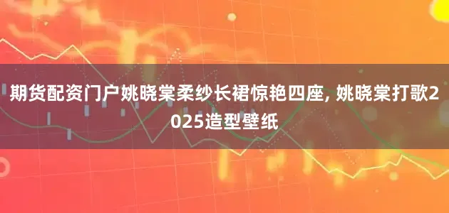 期货配资门户姚晓棠柔纱长裙惊艳四座, 姚晓棠打歌2025造型壁纸