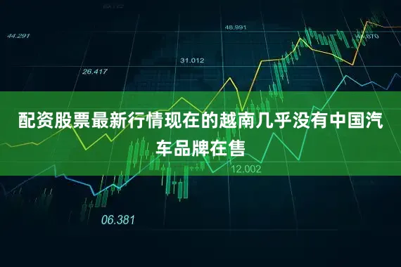 配资股票最新行情现在的越南几乎没有中国汽车品牌在售