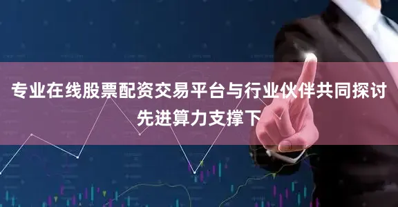 专业在线股票配资交易平台与行业伙伴共同探讨先进算力支撑下
