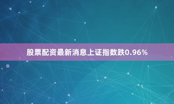 股票配资最新消息上证指数跌0.96%