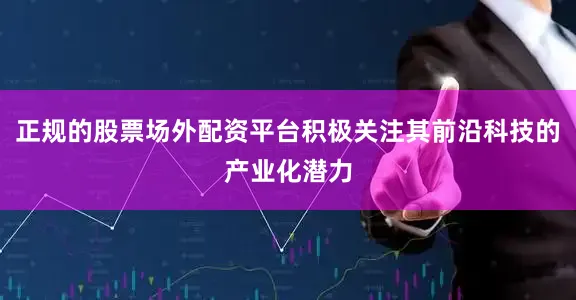 正规的股票场外配资平台积极关注其前沿科技的产业化潜力