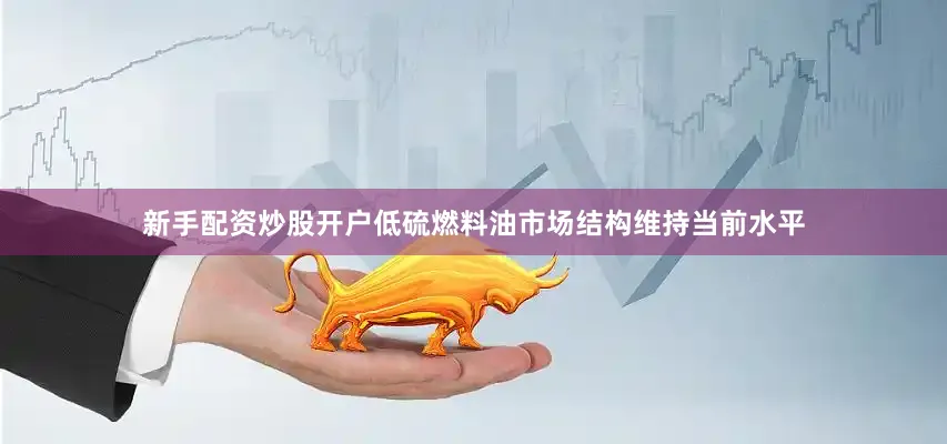 新手配资炒股开户低硫燃料油市场结构维持当前水平