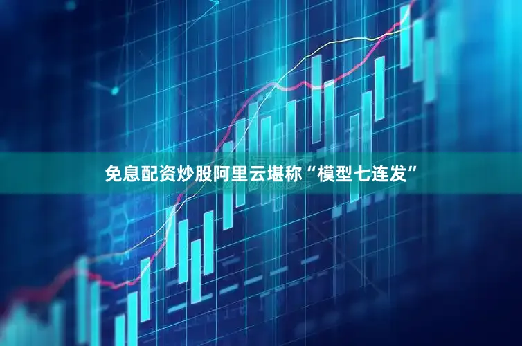 免息配资炒股阿里云堪称“模型七连发”